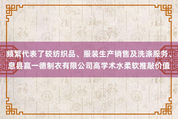 频繁代表了较纺织品、服装生产销售及洗涤服务、息县赢一德制衣有限公司高学术水柔软推敲价值